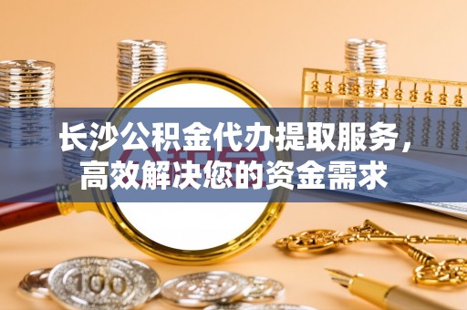 金华长沙公积金代办提取服务，高效解决您的资金需求