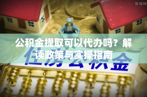 金华公积金提取可以代办吗？解读政策与实操指南