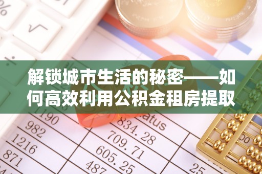 金华解锁城市生活的秘密——如何高效利用公积金租房提取政策优化居住体验