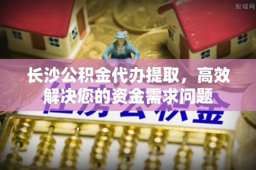 金华长沙公积金代办提取，高效解决您的资金需求问题