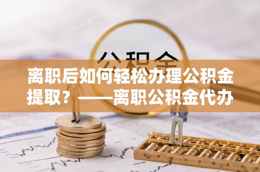 金华离职后如何轻松办理公积金提取？——离职公积金代办提取服务详解