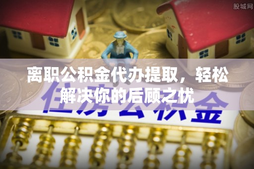 金华离职公积金代办提取，轻松解决你的后顾之忧
