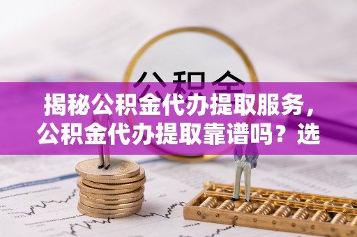 金华揭秘公积金代办提取服务，公积金代办提取靠谱吗？选择前你需要知道这些！