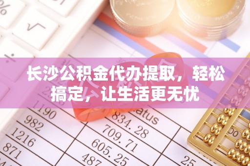 金华长沙公积金代办提取，轻松搞定，让生活更无忧