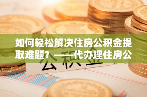 金华如何轻松解决住房公积金提取难题？——代办理住房公积金提取服务解析