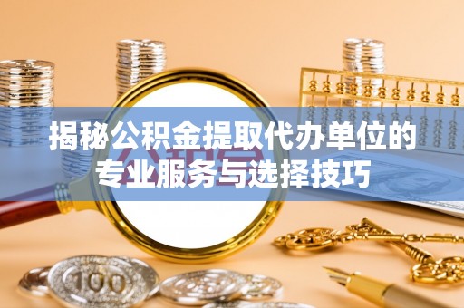 金华揭秘公积金提取代办单位的专业服务与选择技巧