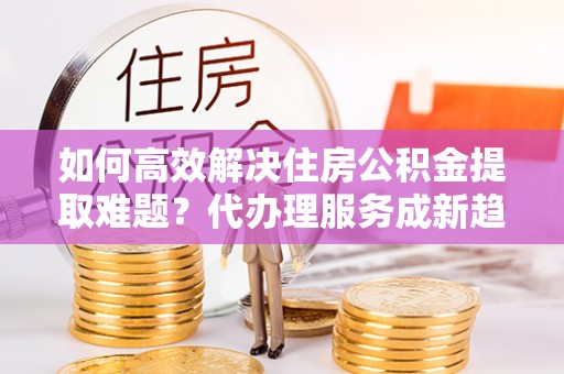 金华如何高效解决住房公积金提取难题？代办理服务成新趋势
