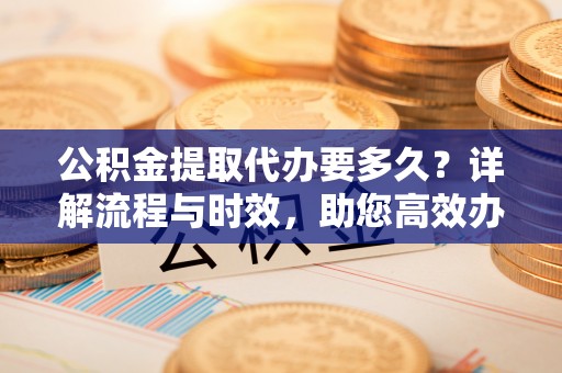 金华公积金提取代办要多久？详解流程与时效，助您高效办理