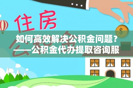 金华如何高效解决公积金问题？——公积金代办提取咨询服务指南
