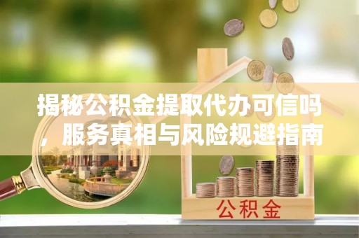 金华揭秘公积金提取代办可信吗，服务真相与风险规避指南