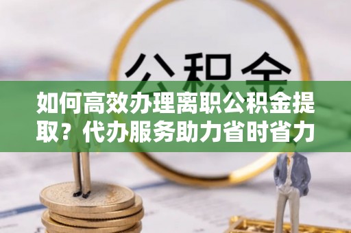 金华如何高效办理离职公积金提取？代办服务助力省时省力