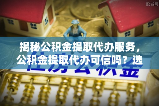 金华揭秘公积金提取代办服务，公积金提取代办可信吗？选择前你需要知道的真相