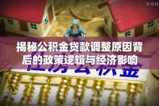 金华揭秘公积金贷款调整原因背后的政策逻辑与经济影响