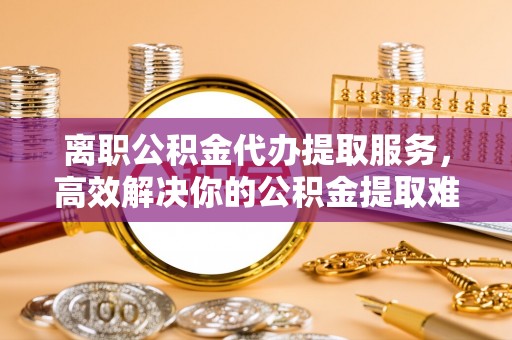 金华离职公积金代办提取服务，高效解决你的公积金提取难题
