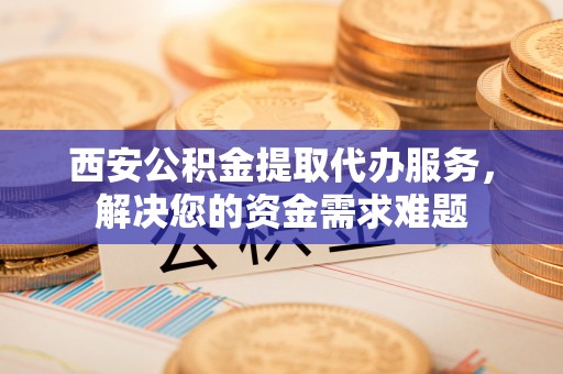 金华西安公积金提取代办服务，解决您的资金需求难题