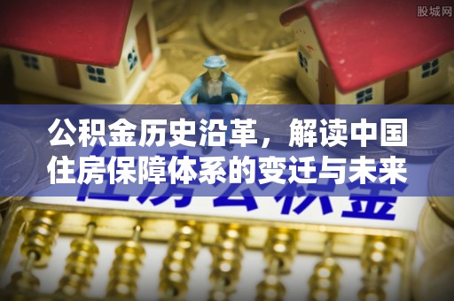 金华公积金历史沿革，解读中国住房保障体系的变迁与未来