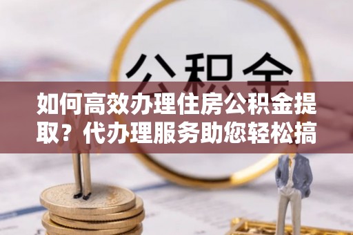 金华如何高效办理住房公积金提取？代办理服务助您轻松搞定