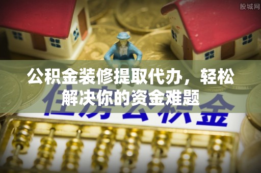 金华公积金装修提取代办，轻松解决你的资金难题