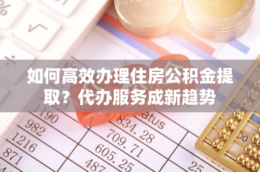 金华如何高效办理住房公积金提取？代办服务成新趋势