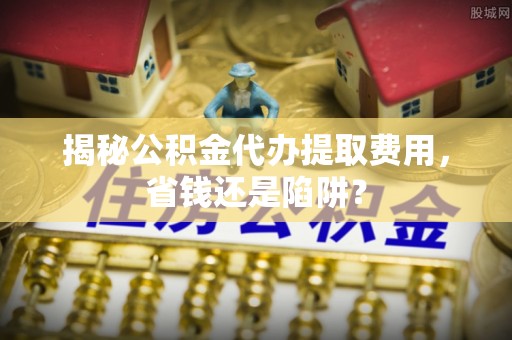 金华揭秘公积金代办提取费用，省钱还是陷阱？