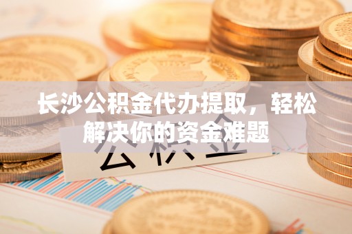 金华长沙公积金代办提取，轻松解决你的资金难题