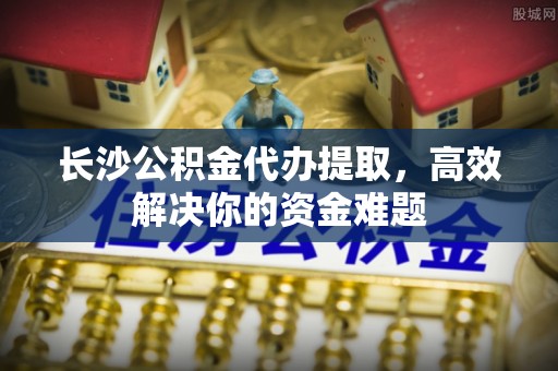 金华长沙公积金代办提取，高效解决你的资金难题