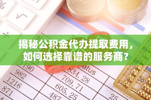 金华揭秘公积金代办提取费用，如何选择靠谱的服务商？