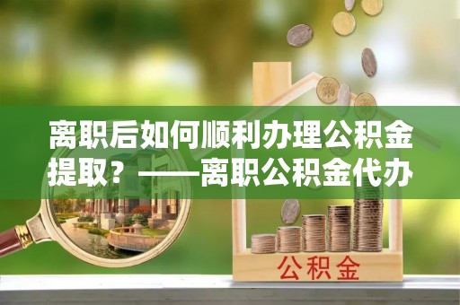 金华离职后如何顺利办理公积金提取？——离职公积金代办提取全攻略