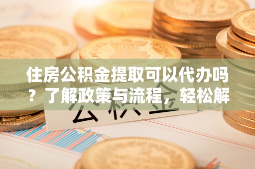 金华住房公积金提取可以代办吗？了解政策与流程，轻松解决疑惑