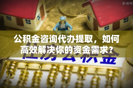 金华公积金咨询代办提取，如何高效解决你的资金需求？