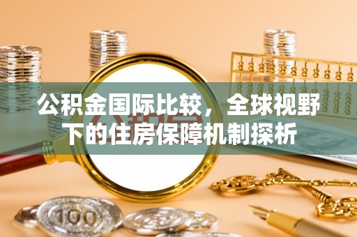 金华公积金国际比较，全球视野下的住房保障机制探析