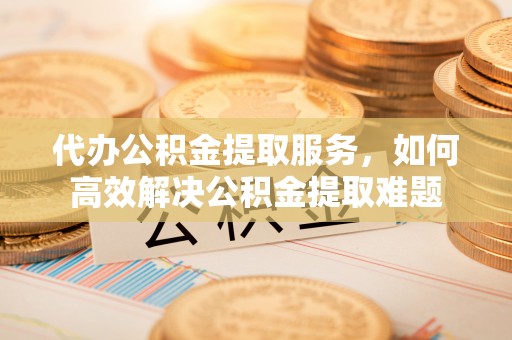 金华代办公积金提取服务，如何高效解决公积金提取难题