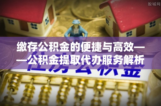 金华缴存公积金的便捷与高效——公积金提取代办服务解析