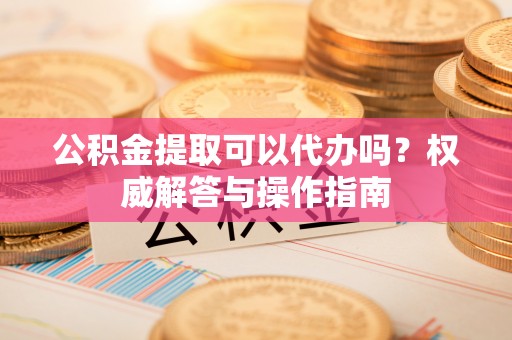 金华公积金提取可以代办吗？权威解答与操作指南