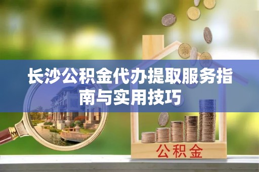 金华长沙公积金代办提取服务指南与实用技巧