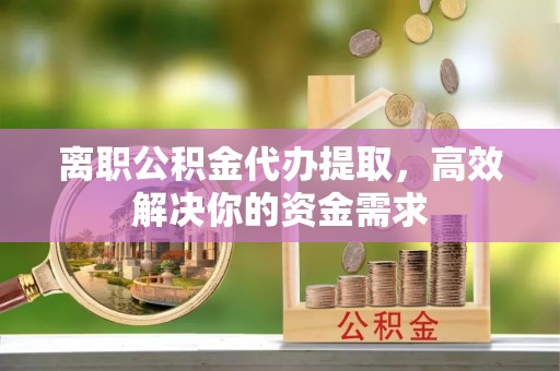 金华离职公积金代办提取，高效解决你的资金需求