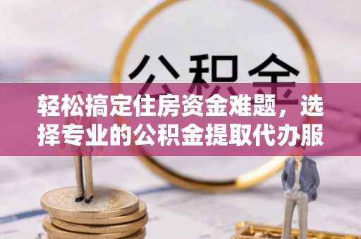 金华轻松搞定住房资金难题，选择专业的公积金提取代办服务