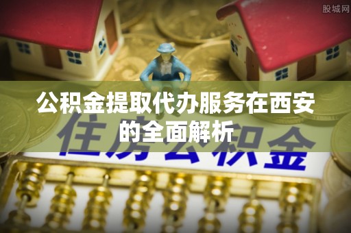 金华公积金提取代办服务在西安的全面解析