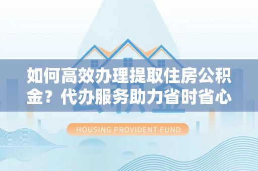 金华如何高效办理提取住房公积金？代办服务助力省时省心