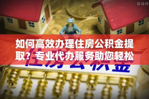金华如何高效办理住房公积金提取？专业代办服务助您轻松解决难题