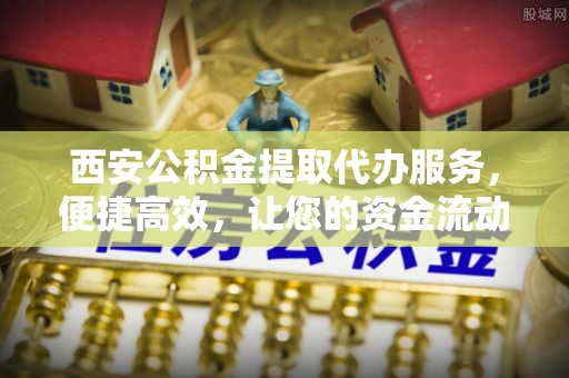 金华西安公积金提取代办服务，便捷高效，让您的资金流动更灵活