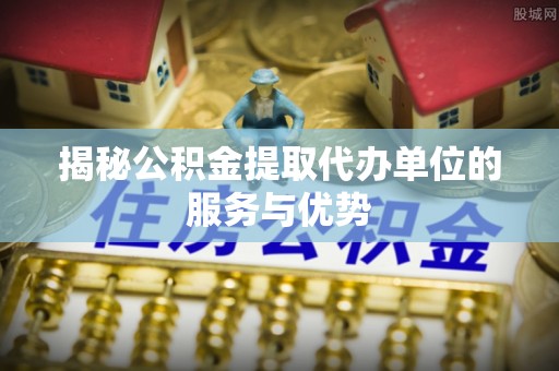 金华揭秘公积金提取代办单位的服务与优势