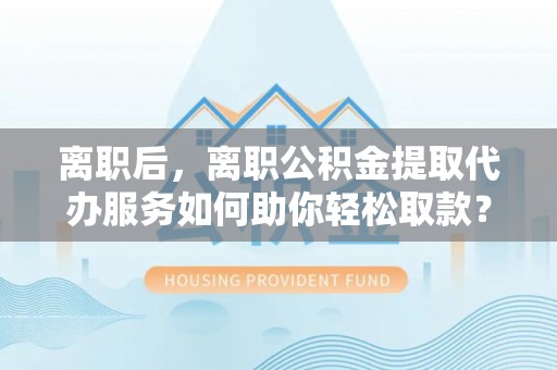 金华离职后，离职公积金提取代办服务如何助你轻松取款？