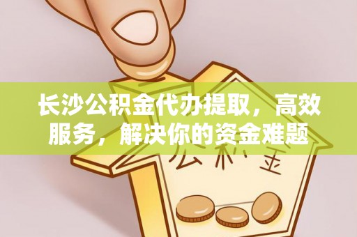 金华长沙公积金代办提取，高效服务，解决你的资金难题