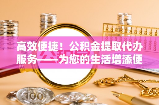 金华高效便捷！公积金提取代办服务——为您的生活增添便利