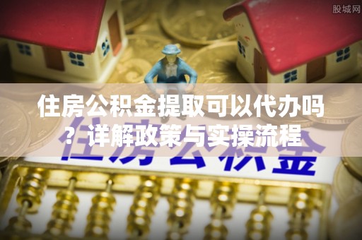 金华住房公积金提取可以代办吗？详解政策与实操流程