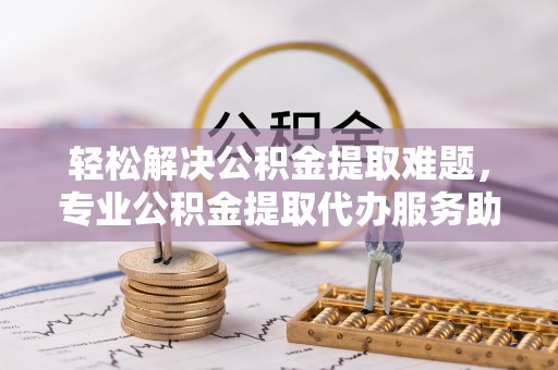 金华轻松解决公积金提取难题，专业公积金提取代办服务助您无忧