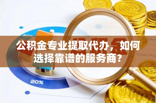 金华公积金专业提取代办，如何选择靠谱的服务商？