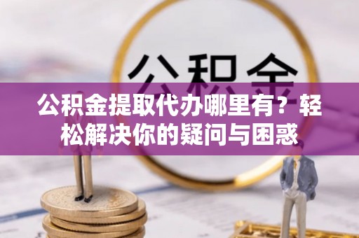 金华公积金提取代办哪里有？轻松解决你的疑问与困惑